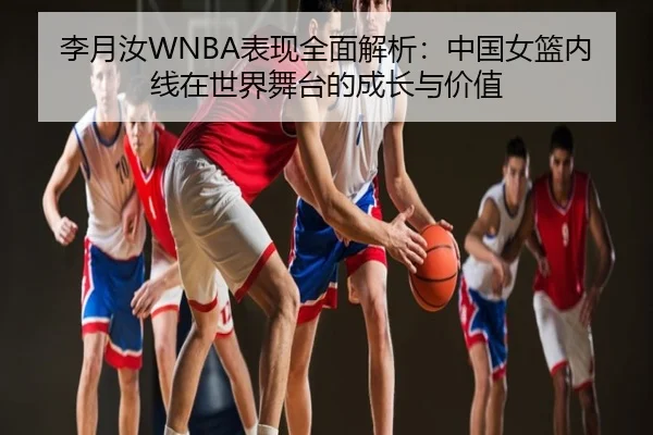 李月汝WNBA表现全面解析：中国女篮内线在世界舞台的成长与价值