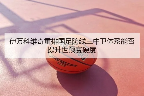 伊万科维奇重排国足防线三中卫体系能否提升世预赛硬度