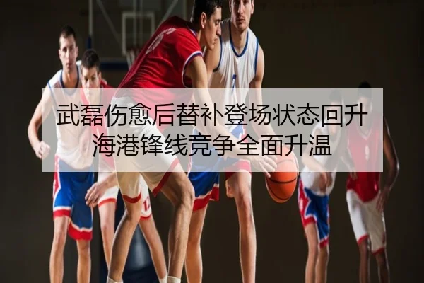 武磊伤愈后替补登场状态回升 海港锋线竞争全面升温
